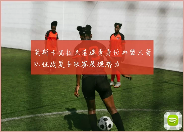 奥斯卡克拉夫落选秀身份加盟火箭队征战夏季联赛展现潜力