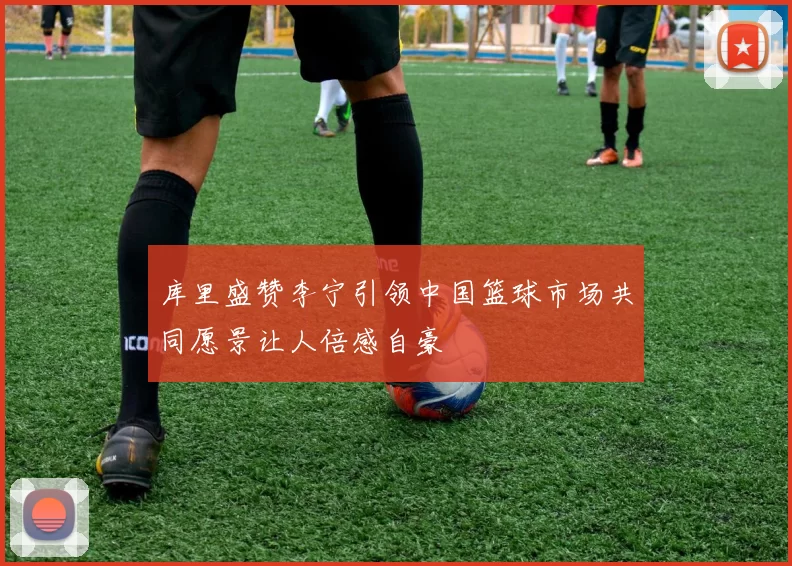 库里盛赞李宁引领中国篮球市场共同愿景让人倍感自豪