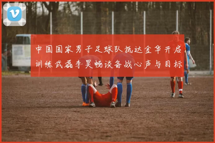 中国国家男子足球队抵达金华开启训练武磊李昊畅谈备战心声与目标