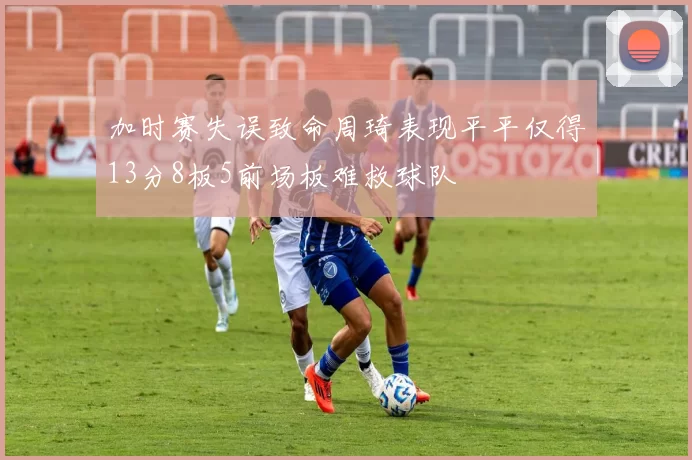 加时赛失误致命周琦表现平平仅得13分8板5前场板难救球队