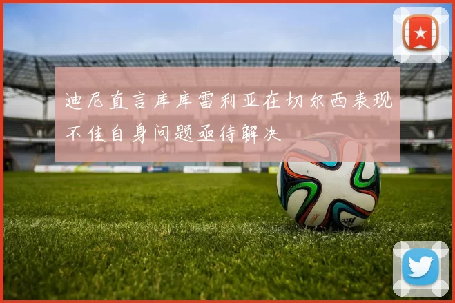 迪尼直言库库雷利亚在切尔西表现不佳自身问题亟待解决