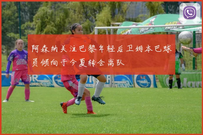 阿森纳关注巴黎年轻后卫姆本巴球员倾向于今夏转会离队
