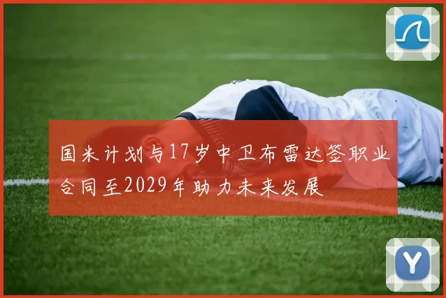 国米计划与17岁中卫布雷达签职业合同至2029年助力未来发展