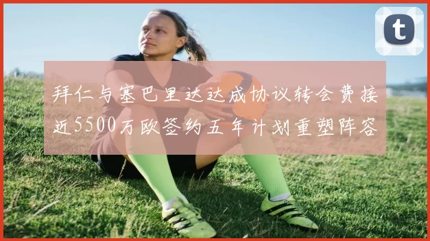 拜仁与塞巴里达达成协议转会费接近5500万欧签约五年计划重塑阵容