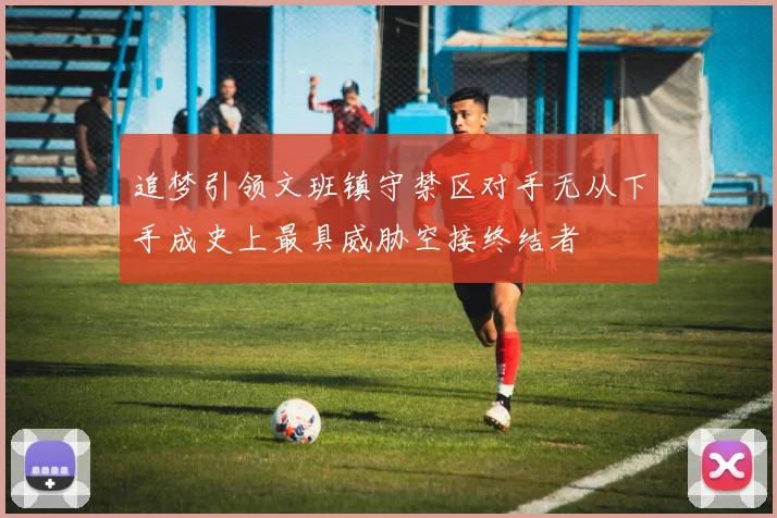 追梦引领文班镇守禁区对手无从下手成史上最具威胁空接终结者