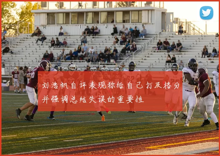 刘浩帆自评表现称给自己打及格分并强调总结失误的重要性