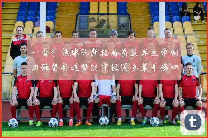 一哥引领球队新格局首发库里牵制力强替补追梦防守稳固克莱手感回暖助力胜利