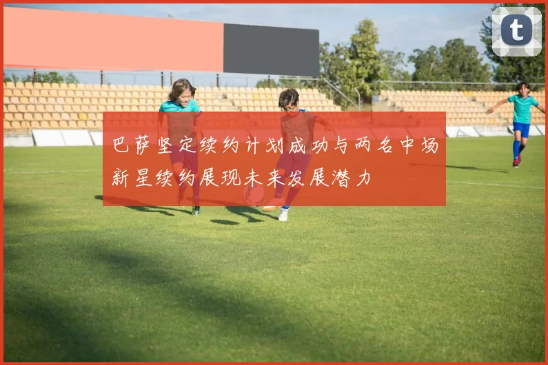 巴萨坚定续约计划成功与两名中场新星续约展现未来发展潜力