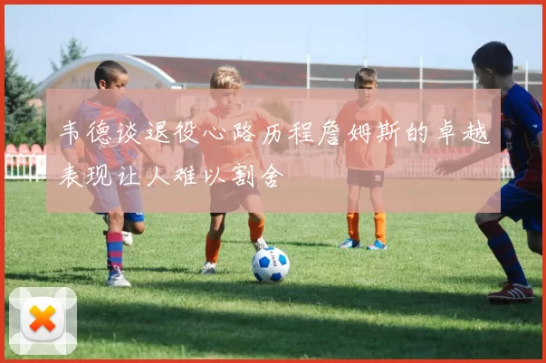 韦德谈退役心路历程詹姆斯的卓越表现让人难以割舍