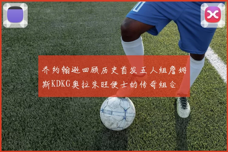 乔约翰逊回顾历史首发五人组詹姆斯KDKG奥拉朱旺便士的传奇组合