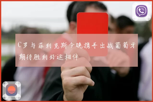 C罗与菲利克斯今晚携手出战葡萄牙期待胜利好运相伴