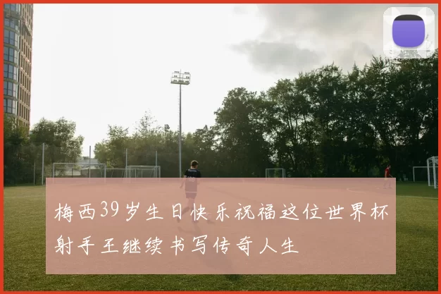 梅西39岁生日快乐祝福这位世界杯射手王继续书写传奇人生