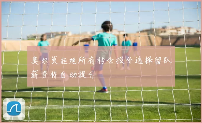 奥尔莫拒绝所有转会报价选择留队薪资将自动提升