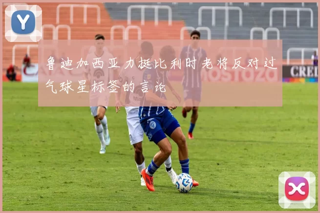 鲁迪加西亚力挺比利时老将反对过气球星标签的言论