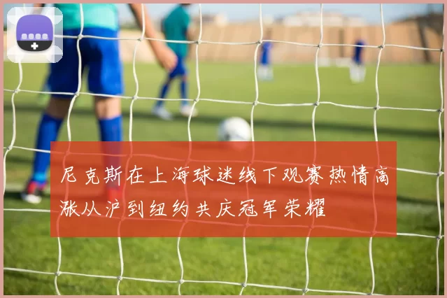 尼克斯在上海球迷线下观赛热情高涨从沪到纽约共庆冠军荣耀
