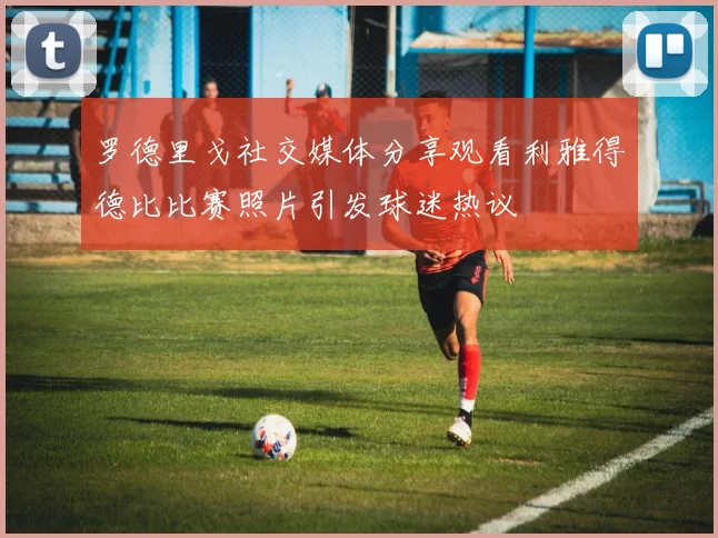罗德里戈社交媒体分享观看利雅得德比比赛照片引发球迷热议