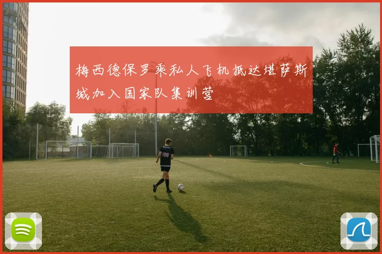 梅西德保罗乘私人飞机抵达堪萨斯城加入国家队集训营