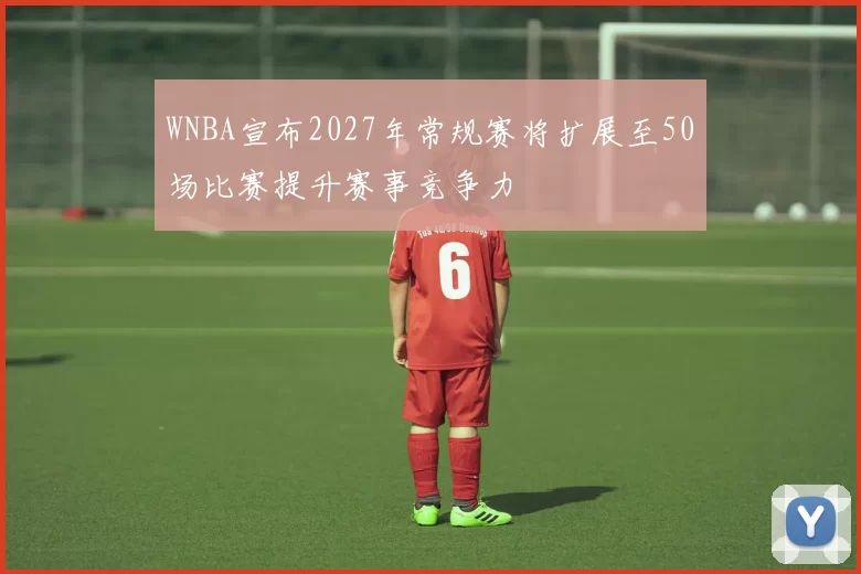 WNBA宣布2027年常规赛将扩展至50场比赛提升赛事竞争力