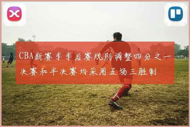 CBA新赛季季后赛规则调整四分之一决赛和半决赛均采用五场三胜制