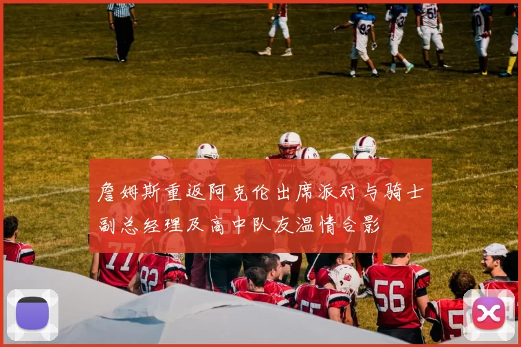 詹姆斯重返阿克伦出席派对与骑士副总经理及高中队友温情合影