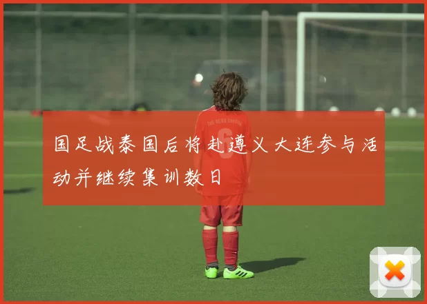 国足战泰国后将赴遵义大连参与活动并继续集训数日