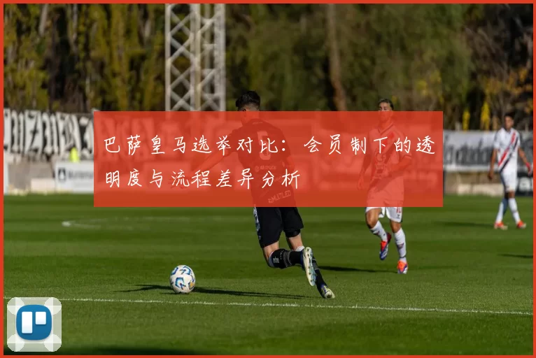 巴萨皇马选举对比：会员制下的透明度与流程差异分析