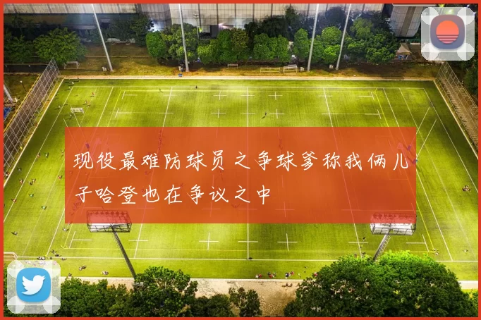 现役最难防球员之争球爹称我俩儿子哈登也在争议之中