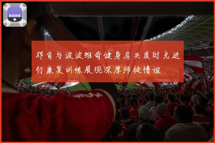 邓肯与波波维奇健身房共度时光进行康复训练展现深厚师徒情谊