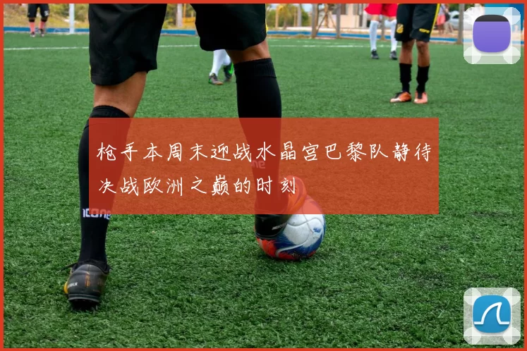 枪手本周末迎战水晶宫巴黎队静待决战欧洲之巅的时刻