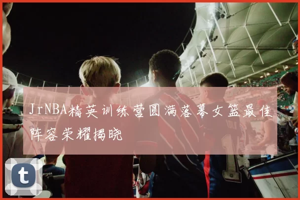 JrNBA精英训练营圆满落幕女篮最佳阵容荣耀揭晓