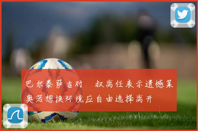 巴尔泰萨吉对囧叔离任表示遗憾莱奥若想换环境应自由选择离开